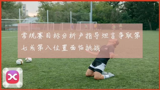 常规赛目标分析卢指导坦言争取第七或第八位置面临挑战