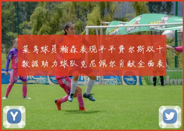 菜鸟球员瀚森表现平平费尔斯双十数据助力球队克尼佩尔贡献全面表现