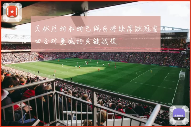 贝林厄姆和姆巴佩或将缺席欧冠首回合对曼城的关键战役