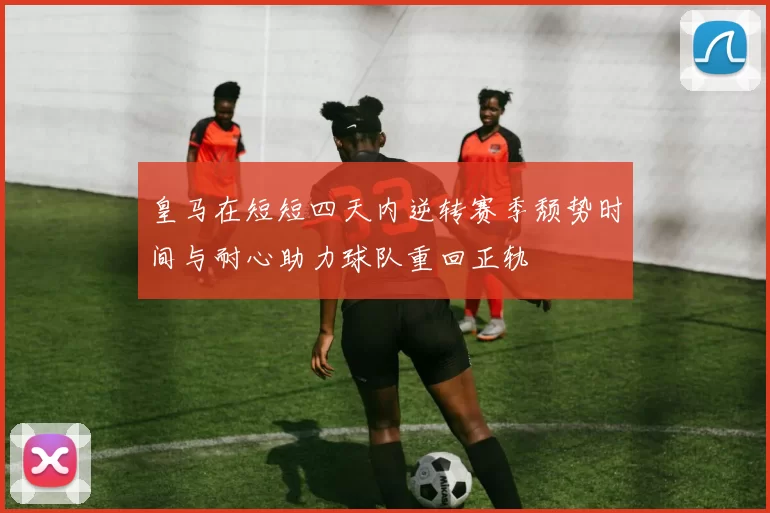 皇马在短短四天内逆转赛季颓势时间与耐心助力球队重回正轨