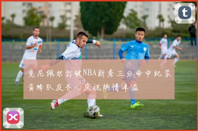 克尼佩尔打破NBA新秀三分命中纪录黄蜂队友齐心庆祝热情洋溢