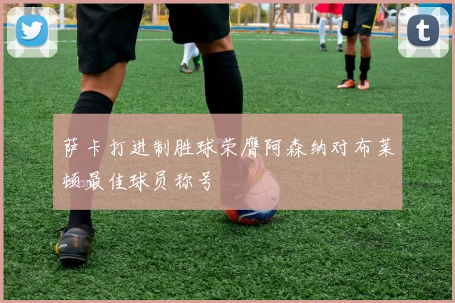 萨卡打进制胜球荣膺阿森纳对布莱顿最佳球员称号