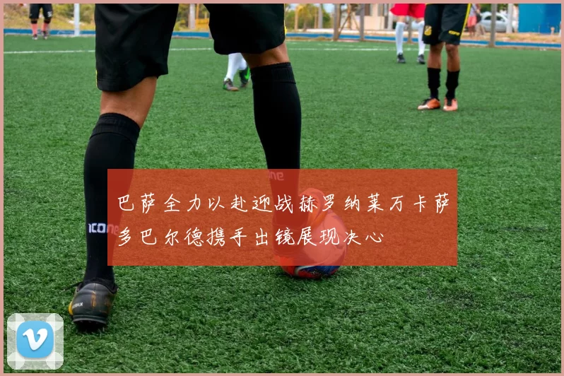 巴萨全力以赴迎战赫罗纳莱万卡萨多巴尔德携手出镜展现决心