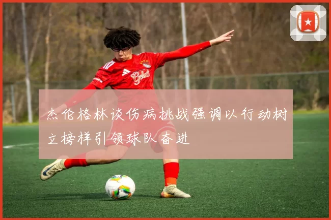杰伦格林谈伤病挑战强调以行动树立榜样引领球队奋进
