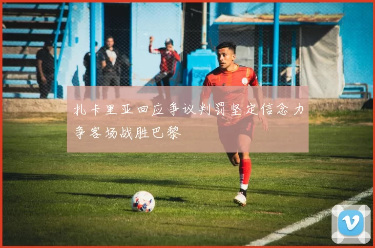 扎卡里亚回应争议判罚坚定信念力争客场战胜巴黎