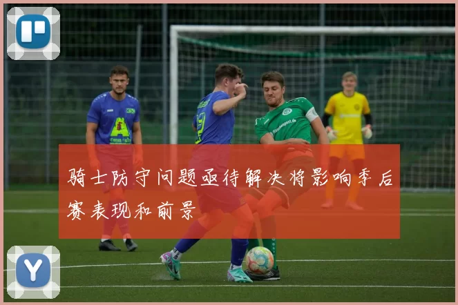 骑士防守问题亟待解决将影响季后赛表现和前景