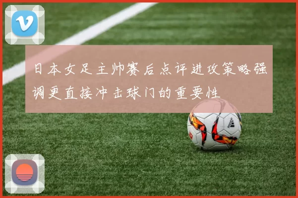 日本女足主帅赛后点评进攻策略强调更直接冲击球门的重要性