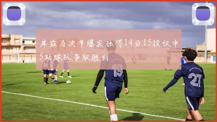 库兹马次节爆发独得14分15投仅中5助球队争取胜利