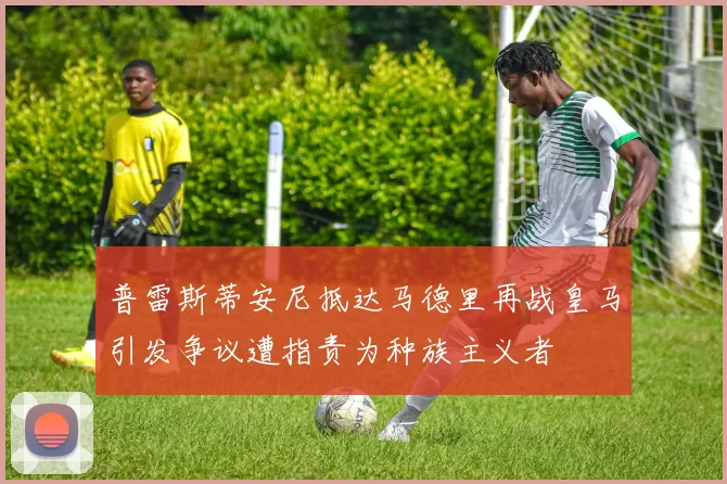 普雷斯蒂安尼抵达马德里再战皇马引发争议遭指责为种族主义者