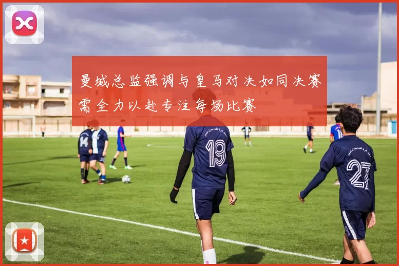 曼城总监强调与皇马对决如同决赛需全力以赴专注每场比赛