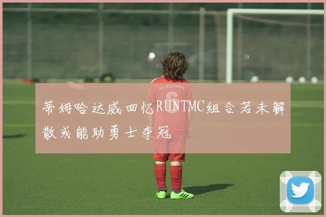 蒂姆哈达威回忆RUNTMC组合若未解散或能助勇士夺冠