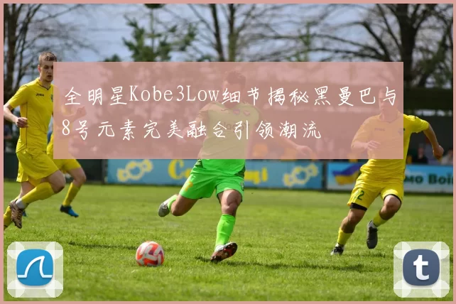 全明星Kobe3Low细节揭秘黑曼巴与8号元素完美融合引领潮流