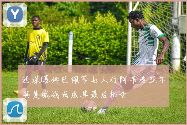 西媒曝姆巴佩等七人对阿韦洛亚不满曼城战或成其最后机会