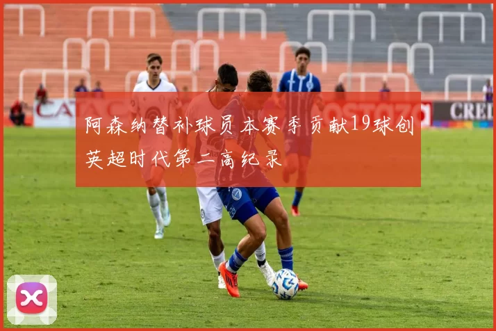 阿森纳替补球员本赛季贡献19球创英超时代第二高纪录