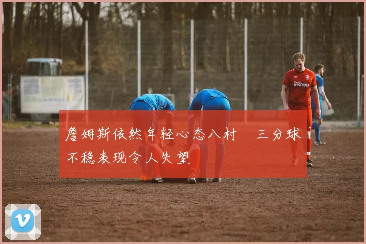 詹姆斯依然年轻心态八村塁三分球不稳表现令人失望