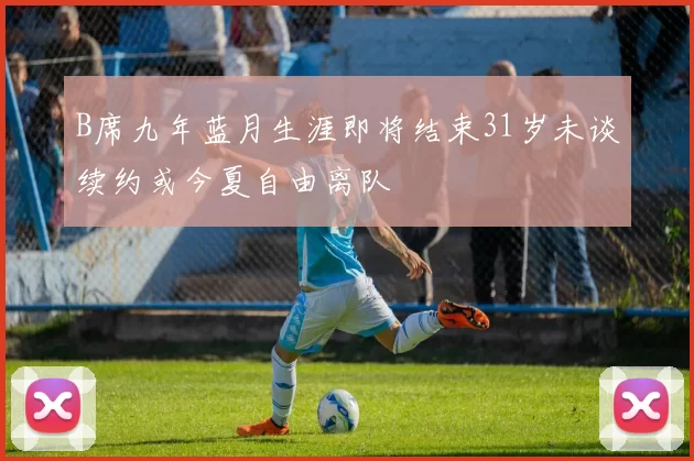 B席九年蓝月生涯即将结束31岁未谈续约或今夏自由离队