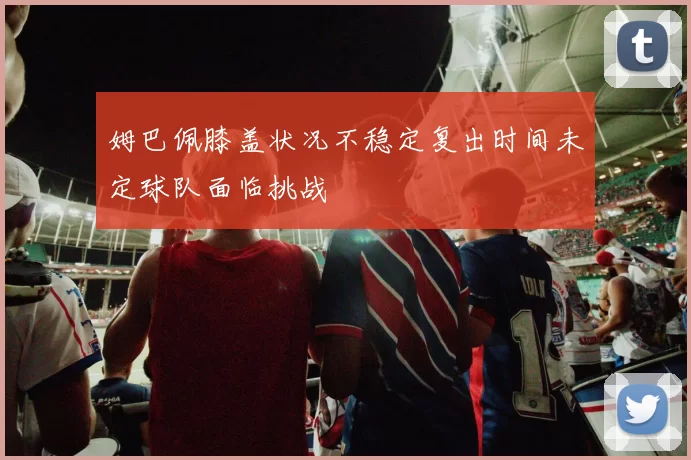 姆巴佩膝盖状况不稳定复出时间未定球队面临挑战