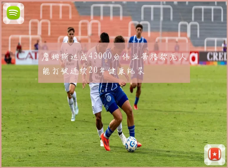 詹姆斯达成43000分伟业蒂格称无人能打破连续20年健康纪录