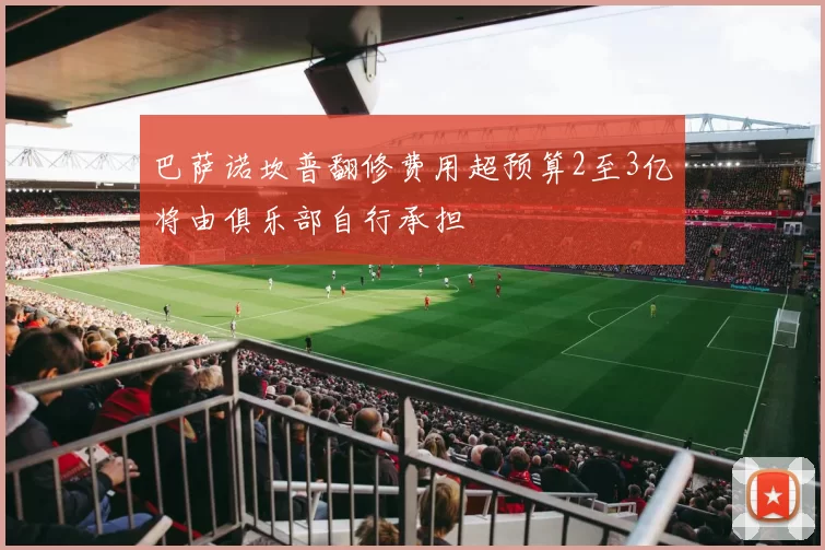 巴萨诺坎普翻修费用超预算2至3亿将由俱乐部自行承担