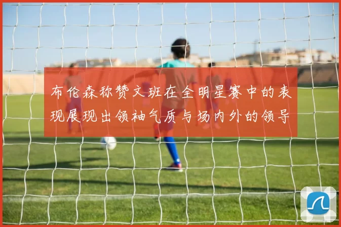 布伦森称赞文班在全明星赛中的表现展现出领袖气质与场内外的领导力