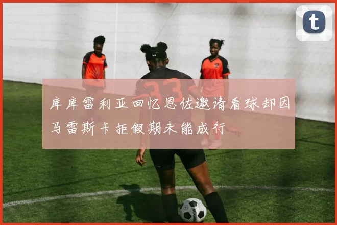 库库雷利亚回忆恩佐邀请看球却因马雷斯卡拒假期未能成行