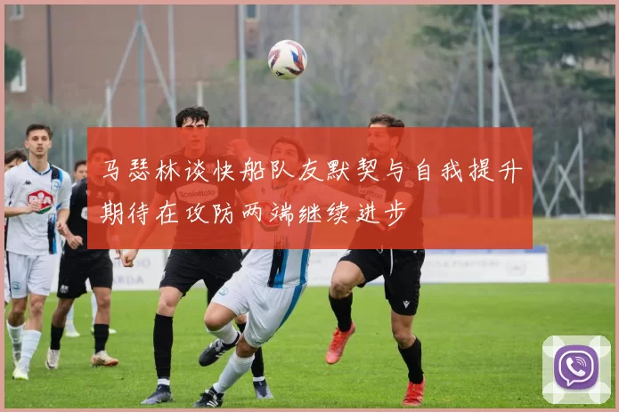 马瑟林谈快船队友默契与自我提升期待在攻防两端继续进步