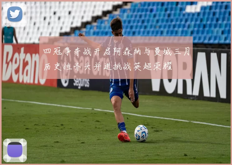 四冠争夺战开启阿森纳与曼城三月历史性齐头并进挑战英超荣耀