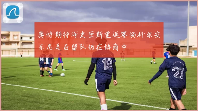 奥特期待海史密斯重返赛场科尔安东尼是否留队仍在协商中