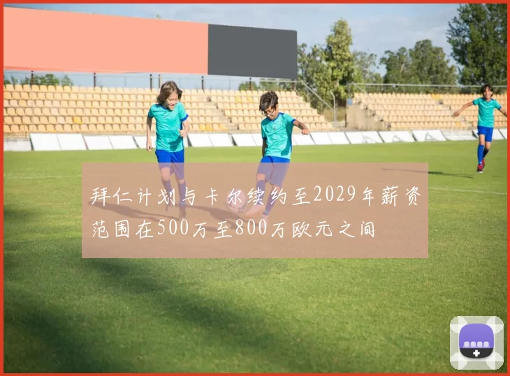 拜仁计划与卡尔续约至2029年薪资范围在500万至800万欧元之间