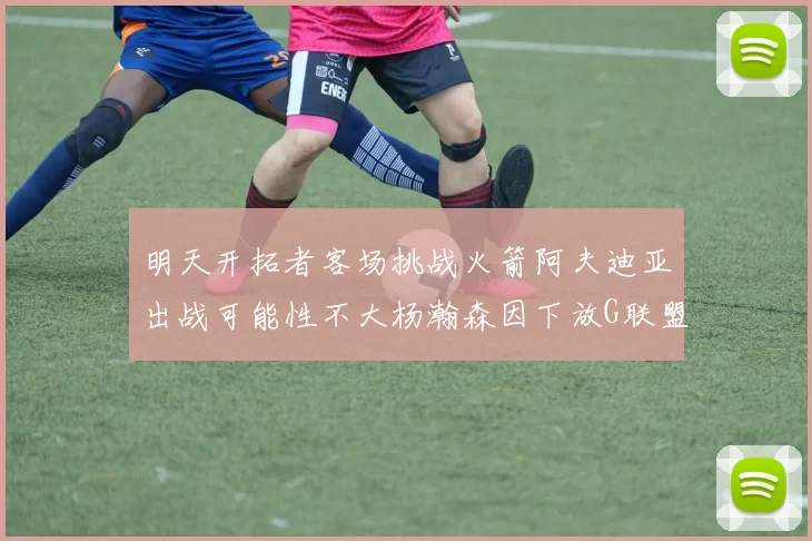 明天开拓者客场挑战火箭阿夫迪亚出战可能性不大杨瀚森因下放G联盟缺席