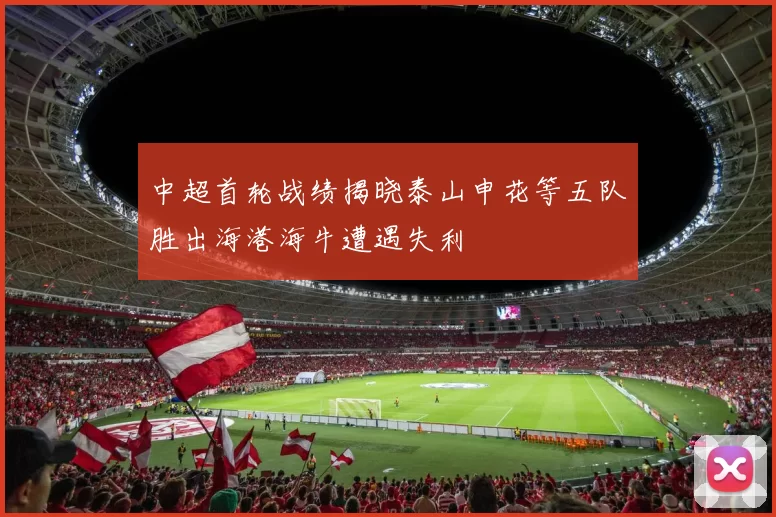 中超首轮战绩揭晓泰山申花等五队胜出海港海牛遭遇失利